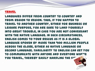  Travel
 Languages differ from country to country and
from region to region. Thus, if you happen to
travel to another country, either for business or
leisure purpose, you are sure to land yourself
into great trouble, in case you are not conversant
with the native language. In such circumstances,
English comes to your rescue as it is a global
language spoken by more than 900 million people
across the globe, either as native language or
second language. Familiarity to English can get you
to communicate with anyone and everyone where
you travel, thereby easily handling the situation.

 