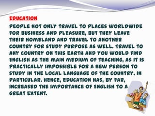  Education
 People not only travel to places worldwide
for business and pleasure, but they leave
their homeland and travel to another
country for study purpose as well. Travel to
any country on this earth and you would find
English as the main medium of teaching, as it is
practically impossible for a new person to
study in the local language of the country, in
particular. Hence, education has, by far,
increased the importance of English to a
great extent.
 