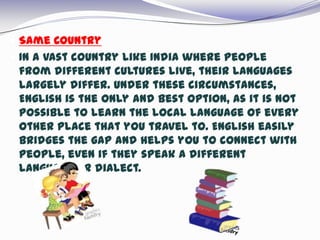  Same Country
 In a vast country like India where people
from different cultures live, their languages
largely differ. Under these circumstances,
English is the only and best option, as it is not
possible to learn the local language of every
other place that you travel to. English easily
bridges the gap and helps you to connect with
people, even if they speak a different
language or dialect.
 