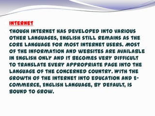  Internet
 Though internet has developed into various
other languages, English still remains as the
core language for most internet users. Most
of the information and websites are available
in English only and it becomes very difficult
to translate every appropriate page into the
language of the concerned country. With the
growth of the internet into education and E-
commerce, English language, by default, is
bound to grow.
 
