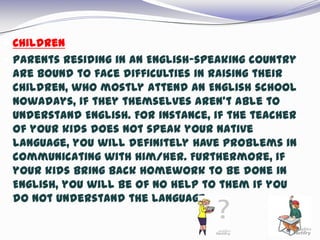  Children
 Parents residing in an English-speaking country
are bound to face difficulties in raising their
children, who mostly attend an English school
nowadays, if they themselves aren’t able to
understand English. For instance, if the teacher
of your kids does not speak your native
language, you will definitely have problems in
communicating with him/her. Furthermore, if
your kids bring back homework to be done in
English, you will be of no help to them if you
do not understand the language.
 