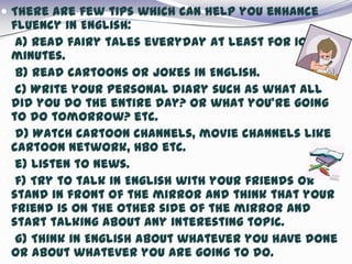  There are few tips which can help you enhance
fluency in English:
 a) Read fairy tales everyday at least for 10
minutes.
 b) Read cartoons or jokes in English.
 c) Write your personal diary such as what all
did you do the entire day? Or what you’re going
to do tomorrow? etc.
 d) Watch cartoon channels, movie channels like
cartoon network, HBO etc.
 e) Listen to news.
 f) Try to talk in English with your friends or
stand in front of the mirror and think that your
friend is on the other side of the mirror and
start talking about any interesting topic.
 g) Think in English about whatever you have done
or about whatever you are going to do.
 