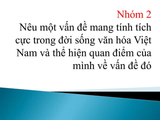 Nhóm 2
Nêu một vấn đề mang tính tích
cực trong đời sống văn hóa Việt
Nam và thể hiện quan điểm của
mình về vấn đề đó
 