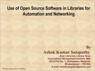 Use of Open Source Software in Libraries for
              Automation and Networking




                                                                           By
                                    Ashok Kumar Satapathy
                                                  Asst. Librarian, Library Head,
                                      International Management Institute (IMI),
                                       IDCO Plot No. 1, Gothapatna, Malipada,
                                                       Bhubaneswar – 750 003,
                                          E-mail: ashoksatapathy@yahoo.com
KVS, No.1, Bhubaneswar 15.09.2012
 