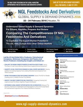 THEONLYEVENTFOCUSSINGONTHEGLOBALMARKETING
OPPORTUNTIESFORUSFEEDSTOCKANDDERIVATIVESEXPORTS
www.ngl-supply-demand-dynamics.com
Register By Friday
October 30, 2014
•	 Multi-Well Pad Facilities
•	 Gathering Facilities	
•	 Production Facilities	
•	 Condensate Stabilization
•	 Water Treatment & Disposal
•	 Pressurized Tanks
•	 Gas Processing
•	 Vapour Recovery 	
Led By US And Global NGLs Producers, Petrochemical
Companies, Midstream Companies And Plastics And
Resins Producers including key Insights and Debate on:
• EVALUATE THE RISING COMPETITIVENESS OF NAPHTHA OVER ETHANE: How Is
The Drop In Crude Prices Affecting Global Ethane Supply  Demand Dynamics?
• QUANTIFY US NGL FEEDSTOCKS DEMAND IN CHINA, EUROPE AND MEXICO: Hearing
Updates On Cracking Capacity From Leading Petrochemical Companies From
These Countries
• DEFINE THE BUSINESS CASE FOR FLEXIBLE CRACKERS: Assess The ROI For Flexible
Cracking Units In Volatile Oil  Gas Price Markets
• IDENTIFY THE MOST COMPETITIVE NGL FEEDSTOCK: Comparing Cracking And
Logistical Costs For Ethane, Naphtha, Propane And Butane
• DETERMINE GLOBAL MARKET OPPORTUNITIES FOR US DERIVATIVES: Measure The
Business Potential For Polyethylene And Polypropylene In China And Europe Based
On Local Demand Projections From Plastics And Resins Producers
23 - 24 February 2016 | Houston, TX
Organized By:
SAVE UP TO 20% WITH GROUP DISCOUNTS
CALL FOR RATES: (1) 800 721 3915
William Jeffrey Gilliam
CEO
Badlands NGL’s
Steve Woodward
VP
Antero Resources
Hardi Schuck
Director Supply Chain
Braskem
Manav Lahoti
Director of Olefins
Dow Chemical
Stephen Hanan
SVP, NGL Business Development
BP
Mathew Curry
Directory Business Development
Range Resources
Mathew George
Chief Manager Petrochemical Exports
Indian Oil
Understand Global Supply  Demand Dynamics
For Ethane, Naphtha, Propane And Butane
Comparing The Competitiveness Of NGL
Feedstocks And Derivatives
To Capitalize The Export Market Potential In
The US, Asia, Europe And Other Global Markets
Preview Of 20+ Leading Industry Speakers Including:
 