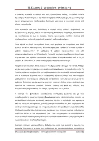 Ν. Γλώσσα β΄ γυμνασίου - ενότητα 4η
Επιμέλεια : Σερδάκη Ευαγγελία - www.synodoiporos.weebly.com Σελίδα 12
οι μαθητές σέβονταν το φαγητό που τους προσφερόταν. Επίσης, το σχολείο διέθετε
Βιβλιοθήκη –Αναγνωστήριο με την πόρτα ανοιχτή και απόλυτη ησυχία, και γυμναστήριο με
σχεδόν επαγγελματικές προδιαγραφές. Εντύπωση μας έκανε η γενικότερη ησυχία από
μέρους των μαθητών.
Είναι αυτονόητη για τους Φινλανδούς η παροχή στους μαθητές ψυχολογικής και
συμβουλευτικής στήριξης, καθώς και υγειονομικής περίθαλψης (ψυχολόγοι, κοινωνιολόγοι
και νοσηλεύτριες σε όλα τα σχολεία). Επίσης, προσφέρεται επιπλέον βοήθεια από
εξειδικευμένους καθηγητές σε μαθητές με ειδικές μαθησιακές ανάγκες.
Όσον αφορά στη δομή του σχολικού έτους, αυτό χωρίζεται σε 5 περιόδους των 38-40
ημερών. Στο τέλος κάθε περιόδου, ακολουθεί εβδομάδα εξετάσεων. Σε κάθε περίοδο οι
μαθητές παρακολουθούν 3-4 μαθήματα. Οι μαθητές παρακολουθούν κατά 50%
υποχρεωτικά μαθήματα και 50% επιλογής. Τα παιδιά πηγαίνουν συνήθως στο πλησιέστερο
στην κατοικία τους σχολείο, ενώ σε κάθε τάξη μπορούν να παρακολουθούν από 10 έως 35
μαθητές. Η ώρα διαρκεί 75 λεπτά και το ημερήσιο πρόγραμμα είναι 5ωρο.
Το σχολείο ξεκινάει στις 8.30 και τελειώνει στις 3 με μεγάλο διάλειμμα για φαγητό. Υπάρχει
μεγάλη αυτονομία στη διαχείριση του αναλυτικού προγράμματος σε τοπικό επίπεδο (το Υπ.
Παιδείας ορίζει τον πυρήνα, αλλά η τελική διαμόρφωση γίνεται τοπικά). Από το νέο σχολικό
έτος η αυτονομία αυξάνεται και με συνεργασίες σχολείων μεταξύ τους. Θα υπάρχουν
μαθήματα που το αντικείμενο μάθησης θα αποφασίζεται εκείνη την ώρα (κυρίως για την
ανάπτυξη δεξιοτήτων και όχι για την απόκτηση γνώσεων). Στόχος είναι η ανάπτυξη των
σχολείων ως κοινοτήτων μάθησης, δίνοντας έμφαση στη χαρά της μάθησης, στη
συνεργασία και στην ανάπτυξη του μαθητή ως ανθρώπου και ως πολίτη.
Η επιτυχία του φινλανδικού εκπαιδευτικού συστήματος συνδέεται και με τους
εκπαιδευτικούς. Σε σημαντικό ποσοστό διακρίνονται για τις υψηλού επιπέδου σπουδές και
απολαμβάνουν ιδιαίτερης κοινωνικής εκτίμησης. Ωστόσο, η πρόσληψή τους εγκρίνεται
από τον διευθυντή του σχολείου, γιατί τους θεωρεί συνεργάτες του, που μοιράζονται την
κοινή προσπάθεια για επιτυχία και ευτυχία των παιδιών. Οι αμοιβές τους είναι πολύ καλές.
Αξιολογούνται κάθε Μάιο (πώς τα πήγαν, αν πέτυχαν τους στόχους τους) και η αξιολόγηση
συνδέεται άμεσα με την επιμόρφωσή τους. Είναι υποχρεωμένοι να επιμορφώνονται
ετησίως για ένα συγκεκριμένο αριθμό ωρών. Προτεραιότητα αποτελεί η επιμόρφωση όλων
των εκπαιδευτικών στις Νέες Τεχνολογίες.
Ιδιαίτερη εντύπωση μας προκάλεσε ο βαθμός στον οποίο είναι ανοιχτό το σχολείο στην
κοινωνία. Σημειώνω το γεγονός πως μπορούσαμε να παρακολουθήσουμε οποιοδήποτε
 