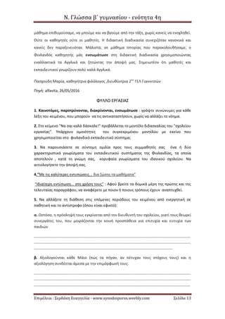 Ν. Γλώσσα β΄ γυμνασίου - ενότητα 4η
Επιμέλεια : Σερδάκη Ευαγγελία - www.synodoiporos.weebly.com Σελίδα 13
μάθημα επιθυμούσαμε, να μπούμε και να βγούμε από την τάξη, χωρίς κανείς να ενοχληθεί.
Ούτε οι καθηγητές ούτε οι μαθητές. Η διδακτική διαδικασία συνεχιζόταν κανονικά και
κανείς δεν παραξενευόταν. Μάλιστα, σε μάθημα Ιστορίας που παρακολουθήσαμε, ο
Φινλανδός καθηγητής μάς ενσωμάτωσε στη διδακτική διαδικασία χρησιμοποιώντας
εναλλακτικά τα Αγγλικά και ζητώντας την άποψή μας. Σημειωτέον ότι μαθητές και
εκπαιδευτικοί γνωρίζουν πολύ καλά Αγγλικά.
Πασχούδη Μαρία, καθηγήτρια φιλόλογος ,διευθύντρια 2ου
ΓΕΛ Γιαννιτσών
Πηγή: alfavita, 26/05/2016
ΦΦΥΥΛΛΛΛΟΟ ΕΕΡΡΓΓΑΑΣΣΙΙΑΑΣΣ
1. Καινοτόμες, παροτρύνονται, διακρίνονται, ενσωμάτωσε : γράψτε συνώνυμες για κάθε
λέξη του κειμένου, που μπορούν να τις αντικαταστήσουν, χωρίς να αλλάζει το νόημα.
2. Στο κείμενο "Να σαι καλά δάσκαλε!" προβάλλεται το μοντέλο διδασκαλίας του "σχολείου
εργασίας". Υπάρχουν ομοιότητες του συγκεκριμένου μοντέλου με εκείνο που
χρησιμοποιείται στο φινλανδικό εκπαιδευτικό σύστημα;
3. Να παρουσιάσετε σε σύντομη ομιλία προς τους συμμαθητές σας ένα ή δύο
χαρακτηριστικά γνωρίσματα του εκπαιδευτικού συστήματος της Φινλανδίας, τα οποία
αποτελούν , κατά τη γνώμη σας, κορυφαία γνωρίσματα του ιδανικού σχολείου. Να
αιτιολογήσετε την άποψή σας.
4."Με τις καλύτερες εντυπώσεις... δια ζώσης τα μαθήματα"
"Ιδιαίτερη εντύπωση... στη χρήση τους" : Αφού βρείτε τα δομικά μέρη της πρώτης και της
τελευταίας παραγράφου, να αναφέρετε με ποιον ή ποιους τρόπους έχουν αναπτυχθεί.
5. Να αλλάξετε τη διάθεση στις επόμενες περιόδους του κειμένου από ενεργητική σε
παθητική και το αντίστροφο (όπου είναι εφικτό):
α. Ωστόσο, η πρόσληψή τους εγκρίνεται από τον διευθυντή του σχολείου, γιατί τους θεωρεί
συνεργάτες του, που μοιράζονται την κοινή προσπάθεια για επιτυχία και ευτυχία των
παιδιών
.....................................................................................................................................................
.....................................................................................................................................................
....................................................................................................................................
β. Αξιολογούνται κάθε Μάιο (πώς τα πήγαν, αν πέτυχαν τους στόχους τους) και η
αξιολόγηση συνδέεται άμεσα με την επιμόρφωσή τους.
.....................................................................................................................................................
.....................................................................................................................................................
.....................................................................................................................................................
 