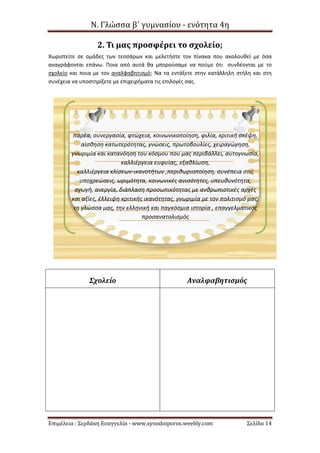 Ν. Γλώσσα β΄ γυμνασίου - ενότητα 4η
Επιμέλεια : Σερδάκη Ευαγγελία - www.synodoiporos.weebly.com Σελίδα 14
2. Τι μας προσφέρει το σχολείο;
Χωριστείτε σε ομάδες των τεσσάρων και μελετήστε τον πίνακα που ακολουθεί με όσα
αναγράφονται επάνω. Ποια από αυτά θα μπορούσαμε να πούμε ότι συνδέονται με το
σχολείο και ποια με τον αναλφαβητισμό; Να τα εντάξετε στην κατάλληλη στήλη και στη
συνέχεια να υποστηρίξετε με επιχειρήματα τις επιλογές σας.
Σχολείο Αναλφαβητισμός
παρέα, συνεργασία, φτώχεια, κοινωνικοποίηση, φιλία, κριτική σκέψη,
αίσθηση κατωτερότητας, γνώσεις, πρωτοβουλίες, χειραγώγηση,
γνωριμία και κατανόηση του κόσμου που μας περιβάλλει, αυτογνωσία,
καλλιέργεια ευφυίας, εξαθλίωση,
καλλιέργεια κλίσεων-ικανοτήτων ,περιθωριοποίηση, συνέπεια στις
υποχρεώσεις, ωριμότητα, κοινωνικές ανισότητες, υπευθυνότητα,
αγωγή, ανεργία, διάπλαση προσωπικότητας με ανθρωπιστικές αρχές
και αξίες, έλλειψη κριτικής ικανότητας, γνωριμία με τον πολιτισμό μας,
τη γλώσσα μας, την ελληνική και παγκόσμια ιστορία , επαγγελματικός
προσανατολισμός
 