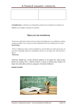 Ν. Γλώσσα β΄ γυμνασίου - ενότητα 4η
Επιμέλεια : Σερδάκη Ευαγγελία - www.synodoiporos.weebly.com Σελίδα 15
αναλφαβητισμός : η έλλειψη των στοιχειωδών γνώσεων που επιτρέπουν σε κάποιον να
διαβάζει και να γράφει τη μητρική του γλώσσα
Ρήσεις για την εκπαίδευση
"Αυτοί που μελέτησαν προσεκτικά τον τρόπο διακυβέρνησης των ανθρώπων πρέπει
να έχουν πεισθεί πως η τύχη των εθνών εξαρτάται από την εκπαίδευση των νέων".
Αριστοτέλης
"Όταν ο άνθρωπος πάρει σωστή εκπαίδευση, γίνεται θεϊκό και πολύ ήμερο ζώο. Κι
όταν δεν ανατραφεί αρκετά ή κατάλληλα, γίνεται το πιο άγριο απ’ όσα γέννησε η
φύση".
Πλάτωνας
"Καλύτερα, αδερφέ μου, να έχεις ελληνικόν σχολείον εις την χώραν σου, παρά να έχεις
βρύσες και ποτάμια, διότι οι βρύσες ποτίζουν το σώμα, τα σχολεία όμως ποτίζουν την
ψυχήν. Και ωσάν μάθεις, παιδί μου, γράμματα, τότε λέγεσαι άνθρωπος".
Κοσμάς ο Αιτωλός
 
