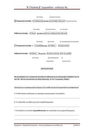 Ν. Γλώσσα β΄ γυμνασίου - ενότητα 4η
Επιμέλεια : Σερδάκη Ευαγγελία - www.synodoiporos.weebly.com Σελίδα 4
↓υποκείμ ↓ άμεσο αντικείμ.
Β. Ενεργητική σύνταξη → Ο καθηγητής εξετάζει την Άννα στη Φυσική → έμμεσο αντικείμ.
↓υποκείμ ↓ποιητικό αίτιο ↓ αντικείμ.
Παθητική σύνταξη → Η Άννα εξετάζεται από τον καθηγητή στη Φυσική
↓υποκείμ ↓αντικείμ ↓ κατηγορούμενο αντικειμένου
Γ Ενεργητική σύνταξη → . Η ομάδα θεωρεί τον Θάνο δυνατό παίκτη
.
Παθητική σύνταξη → Ο Θάνος θεωρείται δυνατός παίκτης από την ομάδα
↓υποκείμ ↓κατηγορούμενο ↓
υποκειμένου ποιητικό αίτιο
ΦΥΛΛΟ ΕΡΓΑΣΙΑΣ
Να μετατρέψετε την ενεργητική σύνταξη σε παθητική και το αντίστροφο ( διαβάστε και τις
σελ. 66 – 68 του Συντακτικού της Νέας Ελληνικής , Α– Β- Γ Γυμνασίου, ΟΕΔΒ ) :
Προσοχή στα υπογραμμισμένα ρήματα: Στην παθητική φωνή σχηματίζονται περιφραστικά
Α. Η οδοντίατρος απολύμανε με προσοχή τα χειρουργικά της εργαλεία .
……………………………………………………………………………………………………………………………………………….
Β. Το μπλουζάκι της φίλης μας είναι ακριβοπληρωμένο .
……………………………………………………………………………………………………………………………………………….
Γ. Στο Βυζάντιο οι δυνατοί εκμεταλλεύονταν και καταπίεζαν τους μικροκαλλιεργητές .
……………………………………………………………………………………………………………………………………………..
……………………………………………………………………………………………………………………………………………..
 
