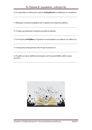 Ν. Γλώσσα β΄ γυμνασίου - ενότητα 4η
Επιμέλεια : Σερδάκη Ευαγγελία - www.synodoiporos.weebly.com Σελίδα 5
Δ. Στο εργοστάσιο οι ειδικευμένοι εργάτες επεξεργάζονταν τα παράγωγα του πετρελαίου.
……………………………………………………………………………………………………………………………………………..
Ε. Κάθε χρόνο απονέμονται βραβεία από το σχολείο στους άριστους μαθητές .
……………………………………………………………………………………………………………………………………………..
ΣΤ. Οι φίλοι μας θεώρησαν το Βασίλη εγωπαθή και αλαζόνα .
……………………………………………………………………………………………………………………………………………
Ζ. Ο επιτηρητής αντιλήφθηκε το τέχνασμα των αντιγραφέων και μηδένισε την κόλλα τους .
……………………………………………………………………………………………………………………………………………..
Η. Ο απαγωγέας αναγνωρίστηκε από τον ήχο της φωνής του .
……………………………………………………………………………………………………………………………………………….
Θ. Η ομάδα των σκιερ βρέθηκαν σκεπασμένοι από τη χιονοστιβάδα, αλλά ευτυχώς
ζωντανοί .
……………………………………………………………………………………………………………………………………………….
 