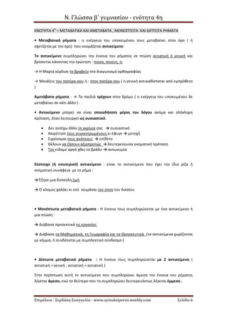 Ν. Γλώσσα β΄ γυμνασίου - ενότητα 4η
Επιμέλεια : Σερδάκη Ευαγγελία - www.synodoiporos.weebly.com Σελίδα 6
ΕΝΟΤΗΤΑ 4Η
– ΜΕΤΑΒΑΤΙΚΑ ΚΑΙ ΑΜΕΤΑΒΑΤΑ , ΜΟΝΟΠΤΩΤΑ ΚΑΙ ΔΙΠΤΩΤΑ ΡΗΜΑΤΑ
• Μεταβατικά ρήματα : η ενέργεια του υποκειμένου τους μεταβαίνει στον όρο ( ή
σχετίζεται με τον όρο) που ονομάζεται αντικείμενο
Το αντικείμενο συμπληρώνει την έννοια του ρήματος σε πτώση αιτιατική ή γενική και
βρίσκεται κάνοντας την ερώτηση : ποιον, ποιους, τι
→ Η Μαρία κέρδισε το βραβείο στο διαγωνισμό ορθογραφίας
→ Μοιάζεις του πατέρα σου ή : στον πατέρα σου ( η γενική αντικαθίσταται από εμπρόθετο
)
Αμετάβατα ρήματα : → Τα παιδιά τρέχουν στον δρόμο ( η ενέργεια του υποκειμένου δε
μεταβαίνει σε κάτι άλλο ) .
• Αντικείμενο μπορεί να είναι οποιοδήποτε μέρος του λόγου ακόμα και ολόκληρη
πρόταση, όταν λειτουργεί ως ουσιαστικό.
 Δεν αντέχω άλλο τη γκρίνια σας → ουσιαστικό
 Χαιρέτησε τους συγκεντρωμένους κι έφυγε → μετοχή
 Σιχαίνομαι τους ανόητους → επίθετο
 Θέλουν να ζήσουν αξιοπρεπώς → δευτερεύουσα ονοματική πρόταση
 Τον είδαμε αργά χθες το βράδυ → αντωνυμία
Σύστοιχο (ή εσωτερικό) αντικείμενο : είναι το αντικείμενο που έχει την ίδια ρίζα ή
νοηματική συνάφεια με το ρήμα :
→ Έζησε μια δύσκολη ζωή
→ Ο κόσμος χαλάει κι εσύ κοιμάσαι τον ύπνο του δικαίου
• Μονόπτωτα μεταβατικά ρήματα : Η έννοια τους συμπληρώνεται με ένα αντικείμενο ή
μία πτώση :
→ Διάβασα προσεκτικά τις εργασίες
→ Διάβασα τα Μαθηματικά, τη Γεωγραφία και τα Θρησκευτικά (τα αντικείμενα χωρίζονται
με κόμμα, ή συνδέονται με συμπλεκτικό σύνδεσμο )
• Δίπτωτα μεταβατικά ρήματα : Η έννοια τους συμπληρώνεται με 2 αντικείμενα (
αιτιατική + γενική , αιτιατική + αιτιατική )
Στην περίπτωση αυτή το αντικείμενο που συμπληρώνει άμεσα την έννοια του ρήματος
λέγεται άμεσο, ενώ το δεύτερο που τη συμπληρώνει δευτερευόντως λέγεται έμμεσο .
 