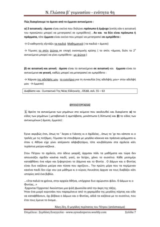 Ν. Γλώσσα β΄ γυμνασίου - ενότητα 4η
Επιμέλεια : Σερδάκη Ευαγγελία - www.synodoiporos.weebly.com Σελίδα 7
Πώς διακρίνουμε το άμεσο από το έμμεσο αντικείμενο :
α) 2 αιτιατικές : άμεσο είναι εκείνο που δηλώνει πρόσωπο ή έμψυχο (εκτός εάν η αιτιατική
του προσώπου μπορεί να μετατραπεί σε εμπρόθετο) . Αν και τα δύο είναι πρόσωπα ή
πράγματα, τότε έμμεσο είναι εκείνο που μπορεί να μετατραπεί σε εμπρόθετο :
→ Ο καθηγητής εξετάζει τα παιδιά Μαθηματικά ( τα παιδιά = άμεσο)
→ Γέμισες το σπίτι ψώνια σε εποχή οικονομικής κρίσης ( το σπίτι =άμεσο, διότι το 2ο
αντικείμενο μπορεί να γίνει εμπρόθετο : με ψώνια )
β) σε αιτιατική και γενική : άμεσο είναι το αντικείμενο σε αιτιατική και έμμεσο είναι το
αντικείμενο σε γενική, καθώς μπορεί να μετατραπεί σε εμπρόθετο :
→ Χάρισα της αδελφής μου το εισιτήριο για τη συναυλία (της αδελφής μου= στην αδελφή
μου → έμμεσο)
Διαβάστε και : Συντακτικό Της Νέας Ελληνικής , ΟΕΔΒ, σελ. 55 – 63
ΦΥΛΛΟ ΕΡΓΑΣΙΑΣ
1. Βρείτε τα αντικείμενα των ρημάτων στο κείμενο που ακολουθεί και διακρίνετε α) το
είδος των ρημάτων ( μεταβατικά ή αμετάβατα, μονόπτωτα ή δίπτωτα) και β) το είδος των
αντικειμένων ( άμεσο, έμμεσο) :
Έγινε ακριβώς έτσι, όπως το ’ λεγαν ο Γιάννης κι ο Αχιλλέας , όπως το ’χε πει κάποτε κι ο
τρελός με τις πιτζάμες. Γέμισαν τα ντουβάρια με μεγάλα κόκκινα και πράσινα γράμματα κι
όταν η Αθήνα είχε γίνει απέραντο αλφαβητάριο, τότε κουβάλησαν στα σχολεία κάτι
τεράστια μαύρα καζάνια .
Στου Πέτρου το σχολείο, στο άδειο γκαράζ, άρχισαν πάλι τα μαθήματα και τώρα δεν
απουσιάζει σχεδόν κανένα παιδί, γιατί, αν λείψει, χάνει το συσσίτιο. Κάθε μεσημέρι
καταφθάνει ένα κάρο και ξεφορτώνει το Δάμονα και το Φιντία . Ο Δάμων και ο Φιντίας
είναι δυο καζάνια μαύρα σαν πίσσα που αχνίζουν… Την πρώτη μέρα που τα περίμεναν
κανένα παιδί δεν είχε νου για μάθημα κι ο κύριος Λουκάτος άρχισε να τους διαβάζει κάτι
ιστορίες από ένα βιβλίο.
…«Στα παλιά τα χρόνια, στην αρχαία Αθήνα, υπήρχανε δυο αχώριστοι φίλοι. Ο Δάμων κι ο
Φιντίας…»
-Έρχονται! Έρχονται! Ακούστηκε μια ψιλή φωνούλα από την άκρη της τάξης.
Ήταν ένα μικρό κοριτσάκι που παραμόνευε από τη χαραμάδα της μεγάλης πόρτας και είδε
να καταφθάνουν, όχι βέβαια ο Δάμων και ο Φιντίας, αλλά τα καζάνια με το συσσίτιο, που
έτσι τους έμεινε το όνομα .
Άλκη Ζέη, Ο μεγάλος περίπατος του Πέτρου (απόσπασμα)
 
