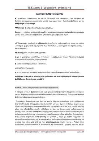 Ν. Γλώσσα β΄ γυμνασίου - ενότητα 4η
Επιμέλεια : Σερδάκη Ευαγγελία - www.synodoiporos.weebly.com Σελίδα 9
Συνοχή ευρύτερου κειμένου
• Ένα κείμενο, προκειμένου να γίνεται κατανοητό στον αναγνώστη, είναι αναγκαίο να
διαθέτει την αρμονική συνεργασία μεταξύ των μερών του . Αυτό διασφαλίζεται με την
αλληλουχία και τη συνοχή
Αλληλουχία → η λογική ακολουθία των νοημάτων
Συνοχή → ο τρόπος με τον οποίο συνδέονται οι περίοδοι και οι παράγραφοι του κειμένου
μεταξύ τους, ώστε να διασφαλίζεται η λογική τους συνάφεια και σχέση .
• Σ’ ένα κείμενο που διαθέτει αλληλουχία θα πρέπει να υπάρχει ενότητα τόπου και χρόνου
, συνέχεια χωρίς κενά της δράσης των προσώπων , λειτουργία της σχέσης αιτίου –
αποτελέσματος .
• Η συνοχή ενός κειμένου επιτυγχάνεται
α. με τη χρήση των κατάλληλων συνδετικών – διαρθρωτικών λέξεων /φράσεων ανάμεσα
στις προτάσεις(περιόδους, παραγράφους)
β. με τις επαναλήψεις λέξεων - φράσεων ,
με τη χρήση αντωνυμιών
γ. με τη νοηματική συγγένεια ανάμεσα σε όσα προηγήθηκαν και σε όσα ακολουθούν.
Βοηθητικό υλικό για τη σύνδεση των προτάσεων και των παραγράφων: ανατρέξετε στο
φυλλάδιο της 2ης ενότητας, σελ.15-16
ΚΕΙΜΕΝΟ του Γ. Μπαμπινιώτη ( απόσπασμα σε διασκευή )
Η ρήση (ο λόγος, η φράση) πως σε λίγα χρόνια αναλφάβητος θα θεωρείται όποιος δεν
μπορεί να χρησιμοποιήσει στη δουλειά του ηλεκτρονικό υπολογιστή , όσο τρομακτική κι αν
φαίνεται, δηλώνει μια πραγματικότητα .
Οι τεράστιες δυνατότητες που έχει και αποκτά όλο και περισσότερο ο ηλ. υπολογιστής
στην αποθήκευση, επεξεργασία και αξιοποίηση μεγάλου όγκου σύνθετων πληροφοριών
οδηγεί την πληροφορική να καταλαμβάνει όλο και μεγαλύτερο μέρος στην εκπαίδευση .Όχι
μόνο γιατί εξασφαλίζει εύκολη πρόσβαση σε όλη την έκταση μιας κωδικοποιημένης
γνώσης, αλλά και γιατί προσφέρει προγράμματα διδασκαλίας των γνωστικών αντικειμένων
ασύγκριτα πιο πλούσια και «έξυπνα» από τα καθιερωμένα διδακτικά βιβλία .Το κυριότερο :
δίνει μεγάλα περιθώρια αυτενέργειας του μαθητή , συχνά με τρόπο ευχάριστο και
παιγνιώδη και αξιοποίησης της « ανευρετικής » διαδικασίας (διαδικασίας ανακάλυψης της
γνώσης) που είναι μία από τις πιο αποτελεσματικές πηγές γνώσης . Ακόμη, δίνει
δυνατότητες αυτοδιδασκαλίας ή διδασκαλίας εξ αποστάσεως , μορφές που δεν πρέπει
 