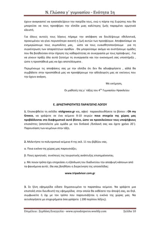 Ν. Γλώσσα γ΄ γυμνασίου - Ενότητα 1η
Επιμέλεια : Σερδάκη Ευαγγελία - www.synodoiporos.weebly.com Σελίδα 10
έχουν αναγκαστεί να εγκαταλείψουν την πατρίδα τους, ενώ η πόρτα της Ευρώπης που θα
μπορούσε να τους προσφέρει την ελπίδα μιας καλύτερης ζωής παραμένει ερμητικά
κλειστή.
Για όλους αυτούς τους λόγους πήραμε την απόφαση να δουλέψουμε εθελοντικά,
προκειμένου να γίνει περισσότερο ανεκτή η ζωή αυτών των προσφύγων. Αποφασίσαμε να
ενημερώσουμε τους συμπολίτες μας, ώστε να τους ευαισθητοποιήσουμε για τη
συγκέντρωση των απαραίτητων αγαθών . Θα μπορούσαμε ακόμα να συστήσουμε ομάδες
που θα βοηθούσαν στην τήρηση της καθαριότητας σε συνεργασία με τους πρόσφυγες . Για
να γίνουν πράξη όλα αυτά ζητούμε τη συνεργασία και την οικονομική σας υποστήριξη ,
ώστε η προσπάθειά μας να έχει αποτελέσματα .
Περιμένουμε τις αποφάσεις σας με την ελπίδα ότι δεν θα αδιαφορήσετε , αλλά θα
συμβάλετε στην προσπάθειά μας να προσφέρουμε την αλληλεγγύη μας σε εκείνους που
την έχουν ανάγκη.
Με εκτίμηση,
Οι μαθητές της γ΄ τάξης του 4ου
Γυμνασίου Ηρακλείου
Ε. ΔΡΑΣΤΗΡΙΟΤΗΤΕΣ ΠΑΡΑΓΩΓΗΣ ΛΟΓΟΥ
1. Επισκεφθείτε τη σελίδα: visitgreece.gr και, αφού παρακολουθήσετε το βίντεο : Oh my
Greece, να γράψετε σε ένα κείμενο 8-10 σειρών ποια στοιχεία της χώρας μας
προβάλλονται στο διαφημιστικό αυτό βίντεο, ώστε να προσελκύσουν τους υποψήφιους
επισκέπτες (αποτελείτε μία ομάδα με τον διπλανό /διπλανή σας και έχετε χρόνο 20΄).
Παρουσίαση των κειμένων στην τάξη.
2. Μελετήστε το πολυτροπικό κείμενο 4 της σελ. 11 του βιβλίου σας.
α. Ποια εικόνα της χώρας μας παρουσιάζει;
β. Ποιες αρνητικές συνέπειες της τουριστικής ανάπτυξης επισημαίνονται;
γ. Με ποιον τρόπο έχει επηρεάσει η εξάπλωση του διαδικτύου την αποφυγή κάποιων από
τα φαινόμενα αυτά ; Θα σας βοηθήσει η διερεύνηση της ιστοσελίδας:
www.tripadvisor.com.gr
3. Σε ξένη εφημερίδα είδατε δημοσιευμένο το παραπάνω κείμενο. Να γράψετε μια
επιστολή στον διευθυντή της εφημερίδας στην οποία θα εκθέσετε την άποψή σας, αν δηλ.
συμφωνείτε ή όχι με τον τρόπο που παρουσιάζεται η εικόνα της χώρας μας. Να
αιτιολογήσετε με επιχειρήματα όσα γράψετε ( 200 περίπου λέξεις).
 