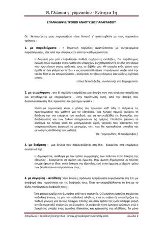 Ν. Γλώσσα γ΄ γυμνασίου - Ενότητα 1η
Επιμέλεια : Σερδάκη Ευαγγελία - www.synodoiporos.weebly.com Σελίδα 2
ΕΠΑΝΑΛΗΨΗ: ΤΡΟΠΟΙ ΑΝΑΠΤΥΞΗΣ ΠΑΡΑΓΡΑΦΟΥ
Οι λεπτομέρειες μιας παραγράφου είναι δυνατό ν’ αναπτυχθούν με τους παρακάτω
τρόπους :
1. με παραδείγματα : η θεματική περίοδος αναπτύσσεται με συγκεκριμένα
παραδείγματα , είτε από την ιστορία, είτε από την καθημερινότητα:
Η δουλειά μου μού επιφυλάσσει πολλές ευχάριστες εκπλήξεις. Για παράδειγμα,
ένιωσα πολύ όμορφα όταν έμαθα ότι υπάρχουν ψυχοθεραπευτές σε όλο τον κόσμο
που προτείνουν στους ασθενείς τους το βιβλίο μου «Η ιστορία ενός γάτου που
έμαθε σ’ ένα γλάρο να πετάει » ως αντικαταθλιπτικό .Η ανάγνωση σώζει από την
τρέλα. Όσο κι αν απομονώνεσαι , ανοίγεσαι σε νέους κόσμους και νιώθεις λιγότερο
μόνος.
( Λουί Σεπούλβεδα , συνέντευξη στο Βημαgazino)
2. με αιτιολόγηση : στη θ. περίοδο εκφράζεται μια άποψη που στη συνέχεια στηρίζεται
και αιτιολογείται με επιχειρήματα . Στην περίπτωση αυτή, από την άποψη που
διατυπώνεται στη θ.π. προκύπτει το ερώτημα «γιατί » :
Ιδιαίτερα σημαντικός είναι ο ρόλος του πρωινού καθ’ όλη τη διάρκεια τις
προετοιμασίας του μαθητή για τις εξετάσεις. Ένα πλήρες πρωινό αυξάνει τη
διάθεση και την ενέργεια του παιδιού, για να αντεπεξέλθει τις δυσκολίες του
διαβάσματος και των άλλων υποχρεώσεων τις ημέρας. Επιπλέον, μειώνει το
αίσθημα τις πείνας κατά τις μεσημεριανές ώρες, γεγονός που αποτρέπει την
υπερκατανάλωση φαγητού το μεσημέρι, κάτι που θα προκαλούσε υπνηλία και
μείωση τις απόδοσης του μαθητή.
(Ν. Γρηγοριάδης, Η παράγραφος )
3. με διαίρεση : μια έννοια που παρουσιάζεται στη θ.π. διαιρείται στα επιμέρους
συστατικά της :
Η δημοκρατία, ανάλογα με τον τρόπο συμμετοχής των πολιτών στην άσκηση της
εξουσίας , διακρίνεται σε άμεση και έμμεση. Στην άμεση δημοκρατία οι πολίτες
συμμετέχουν οι ίδιοι στην άσκηση της εξουσίας, ενώ στην έμμεση μετέχουν μέσω
των βουλευτών-αντιπροσώπων τους .
4. με σύγκριση – αντίθεση : δύο έννοιες, πρόσωπα ή πράγματα συγκρίνονται στη θ.π. με
αναφορά στις ομοιότητες και τις διαφορές τους. Όταν αντιπαραβάλλονται το ένα με το
άλλο, τονίζονται οι διαφορές τους :
Ένα χάσμα χωρίζει τον Σωκράτη από τους σοφιστές. Ο Σωκράτης ζητούσε τη μία και
καθολική έννοια, τη μία και καθολική αλήθεια, ενώ οι σοφιστές υποστήριζαν τις
πολλές γνώμες για το ίδιο πράγμα. Επίσης και στον τρόπο της ζωής υπάρχει ριζική
αντίθεση μεταξύ σοφιστών και Σωκράτη. Οι σοφιστές ήταν έμποροι γνώσεων, ενώ ο
Σωκράτης υπήρξε ένας άμισθος δάσκαλος και ερευνητής της αλήθειας. Το μόνο
 