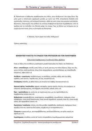 Ν. Γλώσσα γ΄ γυμνασίου - Ενότητα 1η
Επιμέλεια : Σερδάκη Ευαγγελία - www.synodoiporos.weebly.com Σελίδα 4
2. Παλαιότερα οι άνθρωποι αναφέρονταν στις Ινδίες, στον πληθυντικό. Και είχαν δίκιο. Όχι
μόνο γιατί η πολιτειακή οργάνωση μοιάζει με αυτή των ΗΠΑ, αποτελείται δηλαδή από
ομόσπονδες πολιτείες υπό κεντρική διοίκηση, αλλά και γιατί είναι ένα μωσαϊκό από φυλές,
θρησκείες, πολιτισμούς που ανθούν σε εντελώς διαφορετικά φυσικά περιβάλλοντα: από τα
Ιμαλάια και τις πεδιάδες του Ντεκάν μέχρι την έρημο Ταρ, τα δέλτα των ποταμών και τα
μικρά εξωτικά νησιά, όπως τα Ανταμάν και Νίκομπαρ.
Χ. Ντούση, Πρώτηφορά στηνΙνδία, Καθημερινή
Τρόπος ανάπτυξης: .....................................................................................................................
ΒΟΗΘΗΤΙΚΟ ΥΛΙΚΟ ΓΙΑ ΤΗ ΣΥΝΔΕΣΗ ΤΩΝ ΠΡΟΤΑΣΕΩΝ ΚΑΙ ΤΩΝ ΠΑΡΑΓΡΑΦΩΝ
Ενδεικτικές διαρθρωτικές / συνδετικές λέξεις-φράσεις
Είναι οι λέξεις που συνδέουν μικρότερα ή μεγαλύτερα μέρη του λόγου και δηλώνουν:
Αίτιο – αποτέλεσμα: επειδή, γιατί, διότι, γι’ αυτό, για τους πιο πάνω λόγους, λόγω του ότι,
ως εκ τούτου, κατά συνέπεια, όπως ήταν αναμενόμενο, ως αποτέλεσμα, ως επακόλουθο,
επομένως, αφού-τότε κ.ά.
Αντίθεση – εναντίωση: αντίθετα όμως, εν αντιθέσει, ωστόσο, αλλά, από την άλλη,
εξάλλου, αντί τούτου, παρόλο που, αν και, τουναντίον κ.ά.
Επεξήγηση: δηλαδή, με άλλα λόγια, για να γίνω πιο σαφής, διευκρινιστικά κ.ά.
Χρονική σχέση / ακολουθία: αρχικά, καταρχήν, πρώτα-πρώτα, έπειτα, στη συνέχεια, το
επόμενο, προηγουμένως, ταυτόχρονα, στο μεταξύ, τελικά, τότε, κ.ά.
Όρο – προϋπόθεση: αν, εκτός αν, σε περίπτωση που, με την προϋπόθεση ότι,
λαμβάνοντας υπόψη πως κ.ά.
Βεβαιότητα: αναμφισβήτητα, αναντίρρητα, αναμφίβολα, οπωσδήποτε, πράγματι, είναι
ολοφάνερο, είναι κοινή διαπίστωση, είναι γενικά παραδεκτό, γεγονός είναι ότι, είναι κοινός
τόπος, δεν αμφισβητεί κανείς κ.ά.
Ομοιότητα / αναλογία: επίσης, στο ίδιο μοτίβο, παράλληλα, αναλογικά, παρόμοια, όπως
ακριβώς-έτσι και, κατά τον ίδιο τρόπο, σύμφωνα με τα παραπάνω κ.ά.
Σύγκριση: συγκριτικά με, αντιπαραβάλλοντας, αντιδιαστέλλοντας, αν κρίνει κανείς σε
σχέση με κ.τ.λ.
Συμπλήρωση: επιπλέον, εκτός απ’ αυτό, επιπρόσθετα, συμπληρωματικά, ακόμα ένα
 
