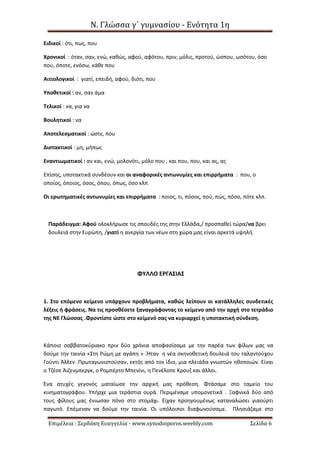 Ν. Γλώσσα γ΄ γυμνασίου - Ενότητα 1η
Επιμέλεια : Σερδάκη Ευαγγελία - www.synodoiporos.weebly.com Σελίδα 6
Ειδικοί : ότι, πως, που
Χρονικοί : όταν, σαν, ενώ, καθώς, αφού, αφότου, πριν, μόλις, προτού, ώσπου, ωσότου, όσο
που, όποτε, ενόσω, κάθε που
Αιτιολογικοί : γιατί, επειδή, αφού, διότι, που
Υποθετικοί : αν, σαν άμα
Τελικοί : να, για να
Βουλητικοί : να
Αποτελεσματικοί : ώστε, που
Διστακτικοί : μη, μήπως
Εναντιωματικοί : αν και, ενώ, μολονότι, μόλο που , και που, που, και ας, ας
Επίσης, υποτακτικά συνδέουν και οι αναφορικές αντωνυμίες και επιρρήματα : που, ο
οποίος, όποιος, όσος, όπου, όπως, όσο κλπ
Οι ερωτηματικές αντωνυμίες και επιρρήματα : ποιος, τι, πόσος, πού, πώς, πόσο, πότε κλπ.
Παράδειγμα: Αφού ολοκλήρωσε τις σπουδές της στην Ελλάδα,/ προσπαθεί τώρα/να βρει
δουλειά στην Ευρώπη, /γιατί η ανεργία των νέων στη χώρα μας είναι αρκετά υψηλή.
ΦΥΛΛΟ ΕΡΓΑΣΙΑΣ
1. Στο επόμενο κείμενο υπάρχουν προβλήματα, καθώς λείπουν οι κατάλληλες συνδετικές
λέξεις ή φράσεις. Να τις προσθέσετε ξαναγράφοντας το κείμενο από την αρχή στο τετράδιο
της ΝΕ Γλώσσας .Φροντίστε ώστε στο κείμενό σας να κυριαρχεί η υποτακτική σύνδεση.
Κάποιο σαββατοκύριακο πριν δύο χρόνια αποφασίσαμε με την παρέα των φίλων μας να
δούμε την ταινία «Στη Ρώμη με αγάπη » .Ήταν η νέα σκηνοθετική δουλειά του ταλαντούχου
Γούντι Άλλεν .Πρωταγωνιστούσαν, εκτός από τον ίδιο, μια πλειάδα γνωστών ηθοποιών. Είναι
ο Τζέσε Άιζενμπεργκ, ο Ρομπέρτο Μπενίνι, η Πενέλοπε Κρουζ και άλλοι.
Ένα ατυχές γεγονός ματαίωσε την αρχική μας πρόθεση. Φτάσαμε στο ταμείο του
κινηματογράφου. Υπήρχε μια τεράστια ουρά. Περιμέναμε υπομονετικά . Ξαφνικά δύο από
τους φίλους μας ένιωσαν πόνο στο στομάχι. Είχαν προηγουμένως καταναλώσει γιαούρτι
παγωτό. Επέμεναν να δούμε την ταινία. Οι υπόλοιποι διαφωνούσαμε. Πλησιάζαμε στο
 