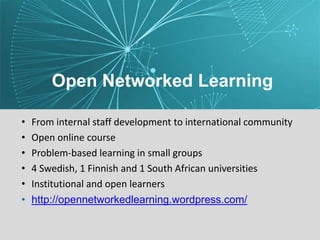 Open Networked Learning
• From internal staff development to international community
• Open online course
• Problem-based learning in small groups
• 4 Swedish, 1 Finnish and 1 South African universities
• Institutional and open learners
• http://opennetworkedlearning.wordpress.com/
 