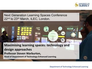 Maximising learning spaces: technology and
design approaches
Professor Steven Warburton,
Head of Department of Technology Enhanced Learning.
Department of Technology Enhanced Learning
Next Generation Learning Spaces Conference
22nd to 23rd March, ILEC, London.
 