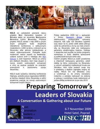NGLS sú začiatočné písmená názvu
  projektu Next Generation Leaders of              Počas septembra 2009 bol v spolupráci
  Slovakia alebo po slovensky Nastupujúca          s     firmou   Research       Bridge     online
  Generácia Lídrov Slovenska. Príprava             distribuovaný,     profesionálne     vytvorený
  projektu NGLS začala v máji 2009 a prvým         dotazník, kde vyše 120 Slovákov vyjadrilo
  živým      podujatím     bude       dvojdňová    svoj názor na to, prečo odišli alebo plánujú
  interaktívná konferencia s exkluzívnymi          odísť do zahraničia a čo by sa malo zmeniť,
  moderátormi z USA na témy, o ktorých sa na       aby sa Slovensko stalo pre nastupujúcu
  Slovensku ešte aktívne nediskutovalo a
  Sl       k    št    ktí         di k t   l       generáciu atraktívnejšou k ji
                                                          á i   t ktí    jš    krajinou. Vý t
                                                                                         Výstupy
  neboli zdokumentované. Podujatie budú            z dotazníka boli použité na tvorbu programu
  moderovať vedúci experti na leadership,          workshopu a budú detailne spracované
  vrátane autorov kníh o líderšipe ako Ron         a publikované koncom tohto roka.
  Carucci a Josh Epperson. NGLS je určený          Cieľom projektu NGLS je zvýšiť povedomie
  pre všetkých Slovákov, ktorí majú záujem o       a inšpirovať nastupujúcu generáciu. začať
  rozvoj svojich vodcovských schopností            dialóg na tému vodcovstva na Slovensku
  a chcú sa osobne podieľať na zmenách             a vytvoriť udržateľné myšlienkové hnutie pre
  smerujúcich      k     pozitívnemu      vývoju   Slovákov, ktorí túžia pretaviť svoje sny
  Slovenska.                                       a predstavy o lepšom zajtrajšku krajiny do
                                                   reality. NGLS tím má dlhodobú víziu
  NGLS bude súčasťou národnej konferencie          a uvedomuje si, že zmeny nenastanú
  Highway, pretože práve organizácia AIESEC        instantne a potreba nadviazať na zistenia
  je liahňou mladých lídrov Slovenska a veľmi      a výstupy z workshopu bude realizovaná už
  proaktívne pracuje na rozvoji vodcovských        počas ďaľšej konferencie na jar roku 2010.
  schopností svojich členov.


                       Preparing Tomorrow’s
                          Leaders of Slovakia
                          Leaders of Slovakia
           A Conversation & Gathering about our Future
                 Next
                 Generation
                                                                6‐7 November 2009
                                                                6 7 November 2009
                 Leaders of                                     Hotel Satel, Poprad  
                 Slovakia
Harnessing the possibilities of the world
 