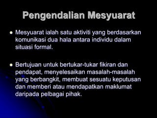 Pengendalian Mesyuarat
 Mesyuarat ialah satu aktiviti yang berdasarkan
komunikasi dua hala antara individu dalam
situasi formal.
 Bertujuan untuk bertukar-tukar fikiran dan
pendapat, menyelesaikan masalah-masalah
yang berbangkit, membuat sesuatu keputusan
dan memberi atau mendapatkan maklumat
daripada pelbagai pihak.
 