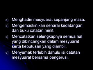 a) Menghadiri mesyuarat sepanjang masa.
b) Mengemaskinikan senarai kedatangan
dan buku catatan minit.
c) Mencatatkan selengkapnya semua hal
yang dibincangkan dalam mesyuarat
serta keputusan yang diambil.
d) Menyemak terlebih dahulu isi catatan
mesyuarat bersama pengerusi.
 
