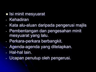  Isi minit mesyuarat
- Kehadiran
- Kata alu-aluan daripada pengerusi majlis
- Pembentangan dan pengesahan minit
mesyuarat yang lalu.
- Perkara-perkara berbangkit.
- Agenda-agenda yang ditetapkan.
- Hal-hal lain.
- Ucapan penutup oleh pengerusi.
 