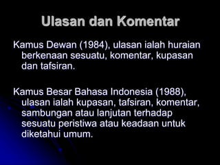 Ulasan dan Komentar
Kamus Dewan (1984), ulasan ialah huraian
berkenaan sesuatu, komentar, kupasan
dan tafsiran.
Kamus Besar Bahasa Indonesia (1988),
ulasan ialah kupasan, tafsiran, komentar,
sambungan atau lanjutan terhadap
sesuatu peristiwa atau keadaan untuk
diketahui umum.
 