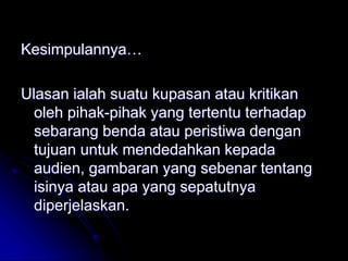 Kesimpulannya…
Ulasan ialah suatu kupasan atau kritikan
oleh pihak-pihak yang tertentu terhadap
sebarang benda atau peristiwa dengan
tujuan untuk mendedahkan kepada
audien, gambaran yang sebenar tentang
isinya atau apa yang sepatutnya
diperjelaskan.
 