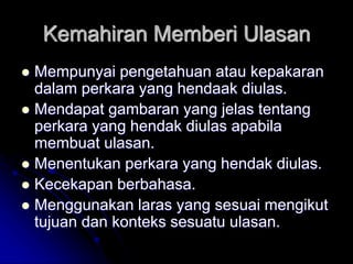 Kemahiran Memberi Ulasan
 Mempunyai pengetahuan atau kepakaran
dalam perkara yang hendaak diulas.
 Mendapat gambaran yang jelas tentang
perkara yang hendak diulas apabila
membuat ulasan.
 Menentukan perkara yang hendak diulas.
 Kecekapan berbahasa.
 Menggunakan laras yang sesuai mengikut
tujuan dan konteks sesuatu ulasan.
 