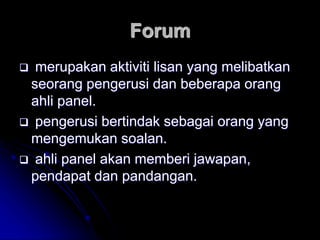 Forum
 merupakan aktiviti lisan yang melibatkan
seorang pengerusi dan beberapa orang
ahli panel.
 pengerusi bertindak sebagai orang yang
mengemukan soalan.
 ahli panel akan memberi jawapan,
pendapat dan pandangan.
 