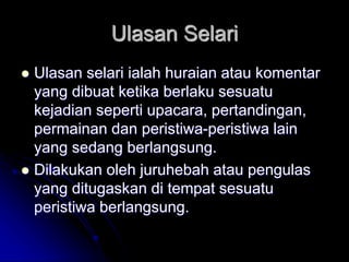 Ulasan Selari
 Ulasan selari ialah huraian atau komentar
yang dibuat ketika berlaku sesuatu
kejadian seperti upacara, pertandingan,
permainan dan peristiwa-peristiwa lain
yang sedang berlangsung.
 Dilakukan oleh juruhebah atau pengulas
yang ditugaskan di tempat sesuatu
peristiwa berlangsung.
 
