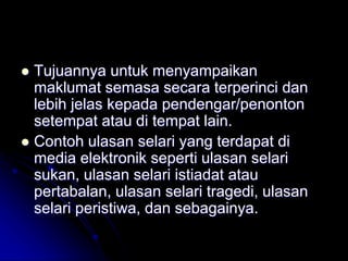  Tujuannya untuk menyampaikan
maklumat semasa secara terperinci dan
lebih jelas kepada pendengar/penonton
setempat atau di tempat lain.
 Contoh ulasan selari yang terdapat di
media elektronik seperti ulasan selari
sukan, ulasan selari istiadat atau
pertabalan, ulasan selari tragedi, ulasan
selari peristiwa, dan sebagainya.
 