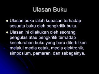 Ulasan Buku
 Ulasan buku ialah kupasan terhadap
sesuatu buku oleh pengkritik buku.
 Ulasan ini dilakukan oleh seorang
pengulas atau pengkritik terhadap
keseluruhan buku yang baru diterbitkan
melalui media cetak, media elektronik,
simposium, pameran, dan sebagainya.
 