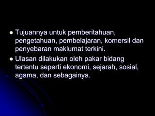  Tujuannya untuk pemberitahuan,
pengetahuan, pembelajaran, komersil dan
penyebaran maklumat terkini.
 Ulasan dilakukan oleh pakar bidang
tertentu seperti ekonomi, sejarah, sosial,
agama, dan sebagainya.
 