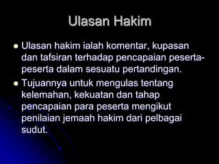 Ulasan Hakim
 Ulasan hakim ialah komentar, kupasan
dan tafsiran terhadap pencapaian peserta-
peserta dalam sesuatu pertandingan.
 Tujuannya untuk mengulas tentang
kelemahan, kekuatan dan tahap
pencapaian para peserta mengikut
penilaian jemaah hakim dari pelbagai
sudut.
 