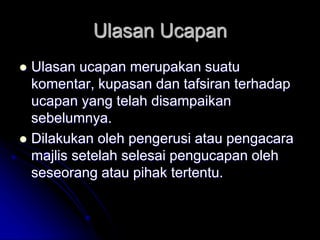 Ulasan Ucapan
 Ulasan ucapan merupakan suatu
komentar, kupasan dan tafsiran terhadap
ucapan yang telah disampaikan
sebelumnya.
 Dilakukan oleh pengerusi atau pengacara
majlis setelah selesai pengucapan oleh
seseorang atau pihak tertentu.
 