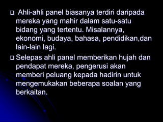  Ahli-ahli panel biasanya terdiri daripada
mereka yang mahir dalam satu-satu
bidang yang tertentu. Misalannya,
ekonomi, budaya, bahasa, pendidikan,dan
lain-lain lagi.
 Selepas ahli panel memberikan hujah dan
pendapat mereka, pengerusi akan
memberi peluang kepada hadirin untuk
mengemukakan beberapa soalan yang
berkaitan.
 