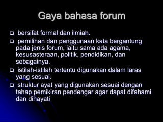Gaya bahasa forum
 bersifat formal dan ilmiah.
 pemilihan dan penggunaan kata bergantung
pada jenis forum, iaitu sama ada agama,
kesusasteraan, politik, pendidikan, dan
sebagainya.
 istilah-istilah tertentu digunakan dalam laras
yang sesuai.
 struktur ayat yang digunakan sesuai dengan
tahap pemikiran pendengar agar dapat difahami
dan dihayati
 