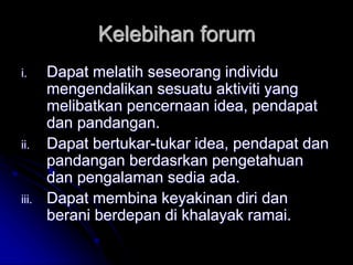 Kelebihan forum
i. Dapat melatih seseorang individu
mengendalikan sesuatu aktiviti yang
melibatkan pencernaan idea, pendapat
dan pandangan.
ii. Dapat bertukar-tukar idea, pendapat dan
pandangan berdasrkan pengetahuan
dan pengalaman sedia ada.
iii. Dapat membina keyakinan diri dan
berani berdepan di khalayak ramai.
 