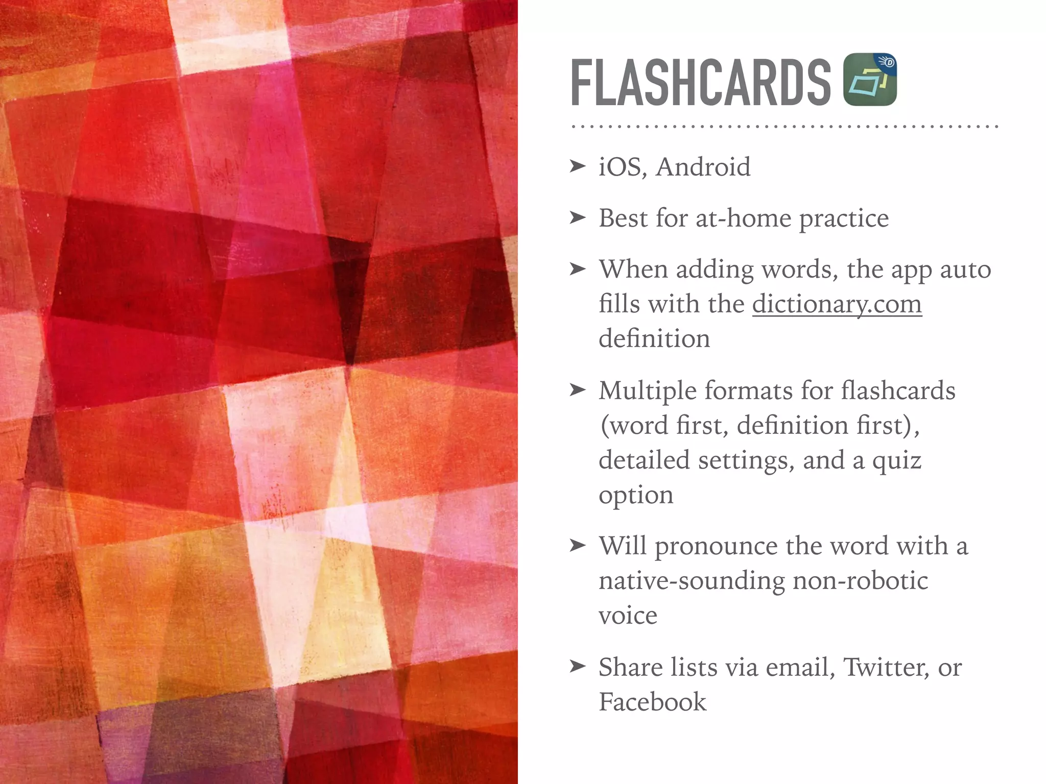 FLASHCARDS
➤ iOS, Android
➤ Best for at-home practice
➤ When adding words, the app auto
ﬁlls with the dictionary.com
deﬁnition
➤ Multiple formats for ﬂashcards
(word ﬁrst, deﬁnition ﬁrst),
detailed settings, and a quiz
option
➤ Will pronounce the word with a
native-sounding non-robotic
voice
➤ Share lists via email, Twitter, or
Facebook
 