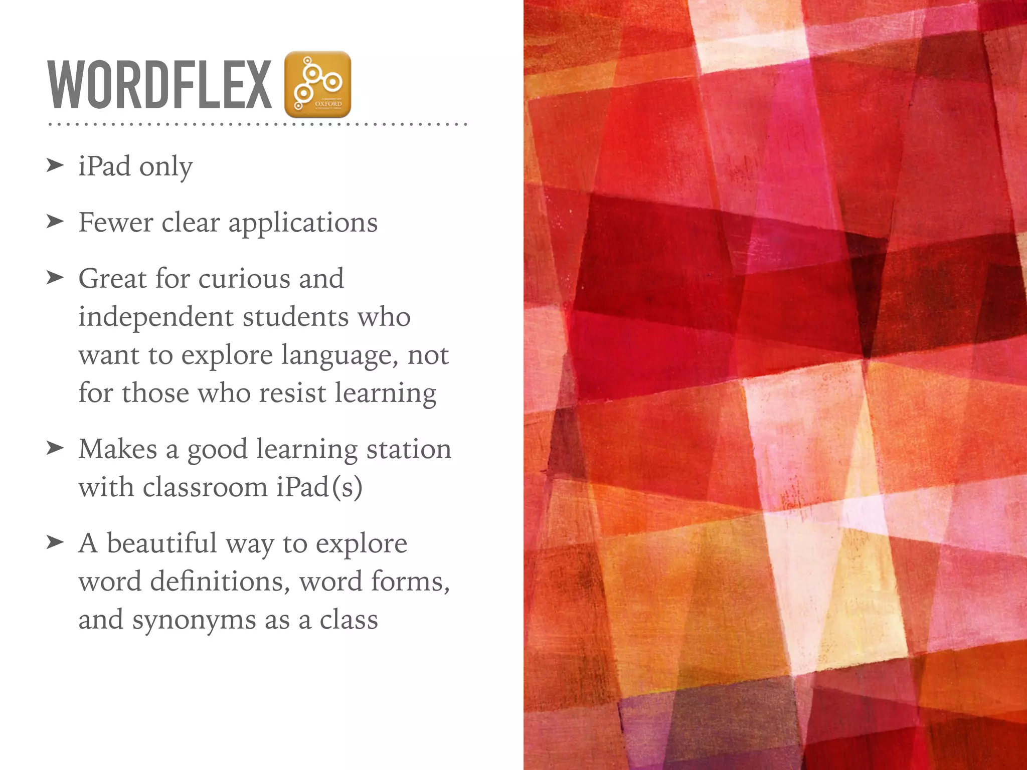 WORDFLEX
➤ iPad only
➤ Fewer clear applications
➤ Great for curious and
independent students who
want to explore language, not
for those who resist learning
➤ Makes a good learning station
with classroom iPad(s)
➤ A beautiful way to explore
word deﬁnitions, word forms,
and synonyms as a class
 