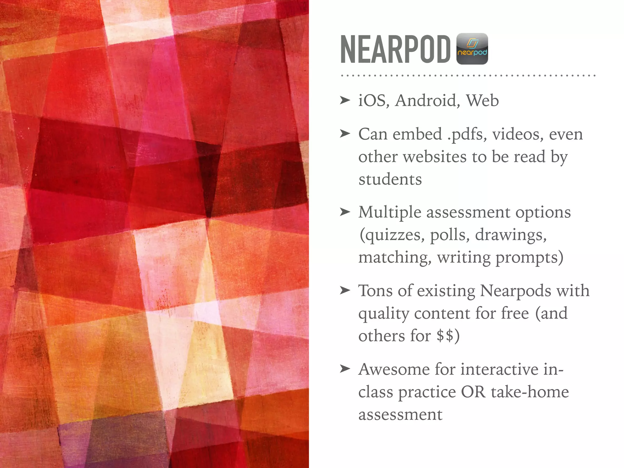 NEARPOD
➤ iOS, Android, Web
➤ Can embed .pdfs, videos, even
other websites to be read by
students
➤ Multiple assessment options
(quizzes, polls, drawings,
matching, writing prompts)
➤ Tons of existing Nearpods with
quality content for free (and
others for $$)
➤ Awesome for interactive in-
class practice OR take-home
assessment
 
