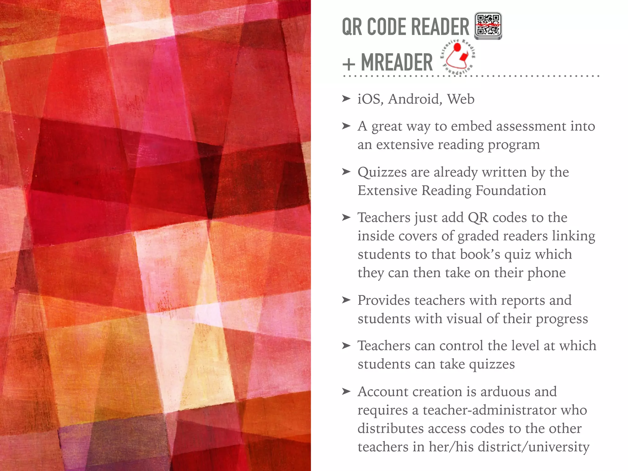 QR CODE READER
+ MREADER
➤ iOS, Android, Web
➤ A great way to embed assessment into
an extensive reading program
➤ Quizzes are already written by the
Extensive Reading Foundation
➤ Teachers just add QR codes to the
inside covers of graded readers linking
students to that book’s quiz which
they can then take on their phone
➤ Provides teachers with reports and
students with visual of their progress
➤ Teachers can control the level at which
students can take quizzes
➤ Account creation is arduous and
requires a teacher-administrator who
distributes access codes to the other
teachers in her/his district/university
 