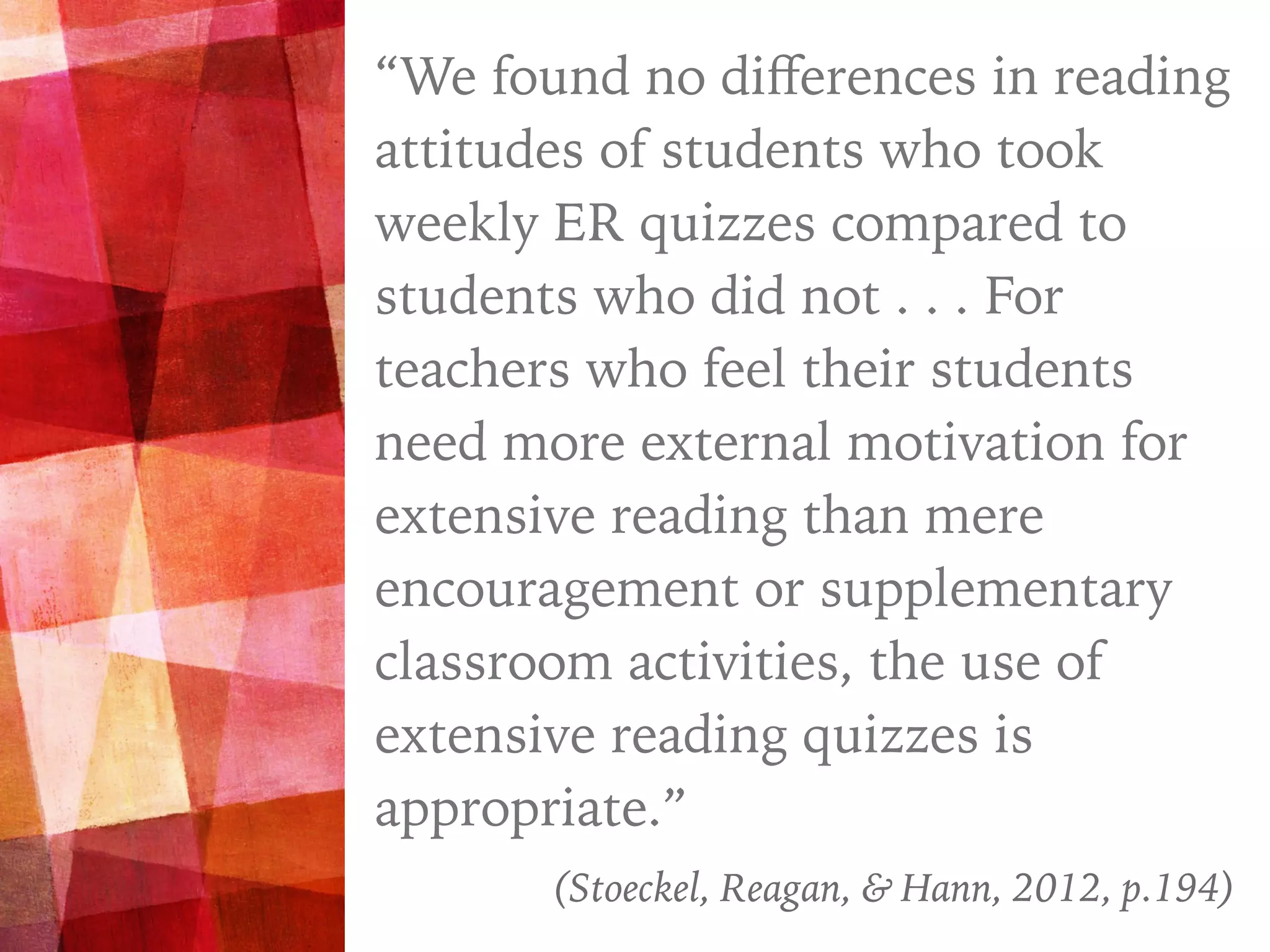 “
“We found no diﬀerences in reading
attitudes of students who took
weekly ER quizzes compared to
students who did not . . . For
teachers who feel their students
need more external motivation for
extensive reading than mere
encouragement or supplementary
classroom activities, the use of
extensive reading quizzes is
appropriate.”
(Stoeckel, Reagan, & Hann, 2012, p.194)
 