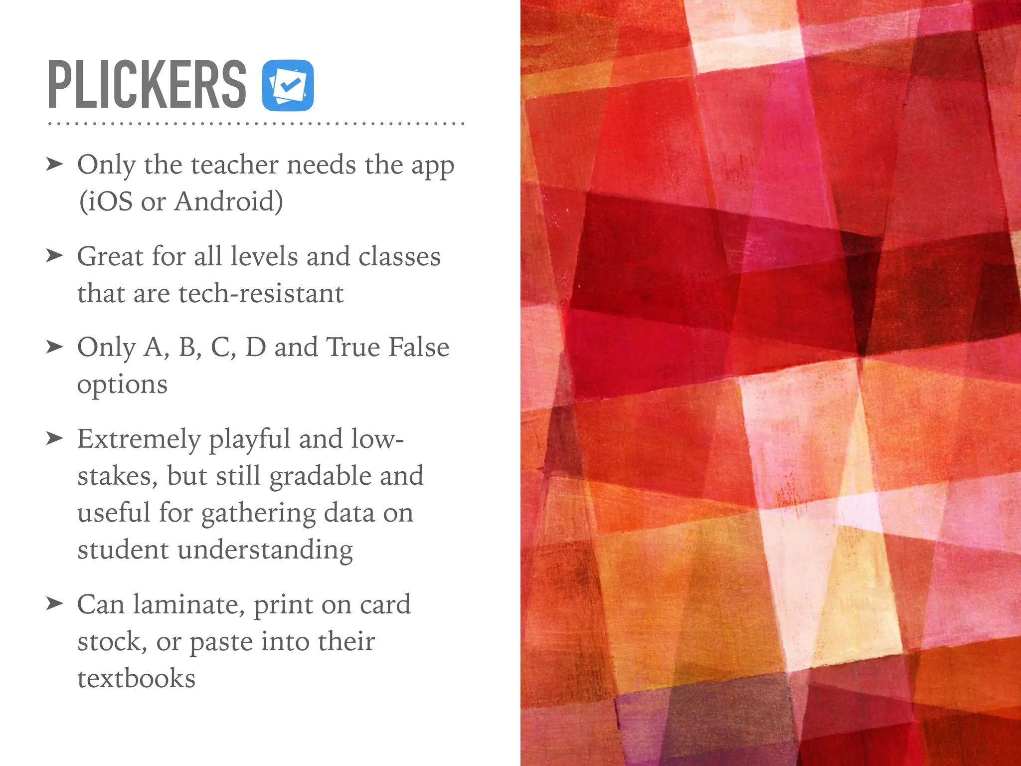 PLICKERS
➤ Only the teacher needs the app
(iOS or Android)
➤ Great for all levels and classes
that are tech-resistant
➤ Only A, B, C, D and True False
options
➤ Extremely playful and low-
stakes, but still gradable and
useful for gathering data on
student understanding
➤ Can laminate, print on card
stock, or paste into their
textbooks
 