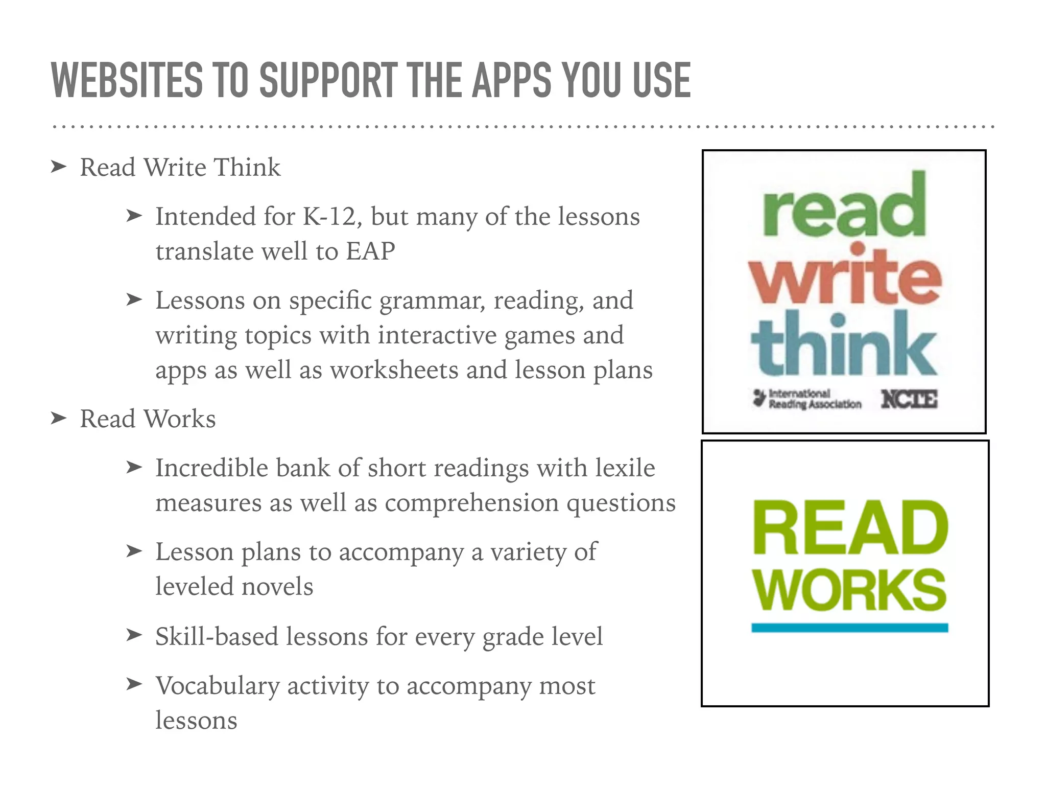 WEBSITES TO SUPPORT THE APPS YOU USE
➤ Read Write Think
➤ Intended for K-12, but many of the lessons
translate well to EAP
➤ Lessons on speciﬁc grammar, reading, and
writing topics with interactive games and
apps as well as worksheets and lesson plans
➤ Read Works
➤ Incredible bank of short readings with lexile
measures as well as comprehension questions
➤ Lesson plans to accompany a variety of
leveled novels
➤ Skill-based lessons for every grade level
➤ Vocabulary activity to accompany most
lessons
 