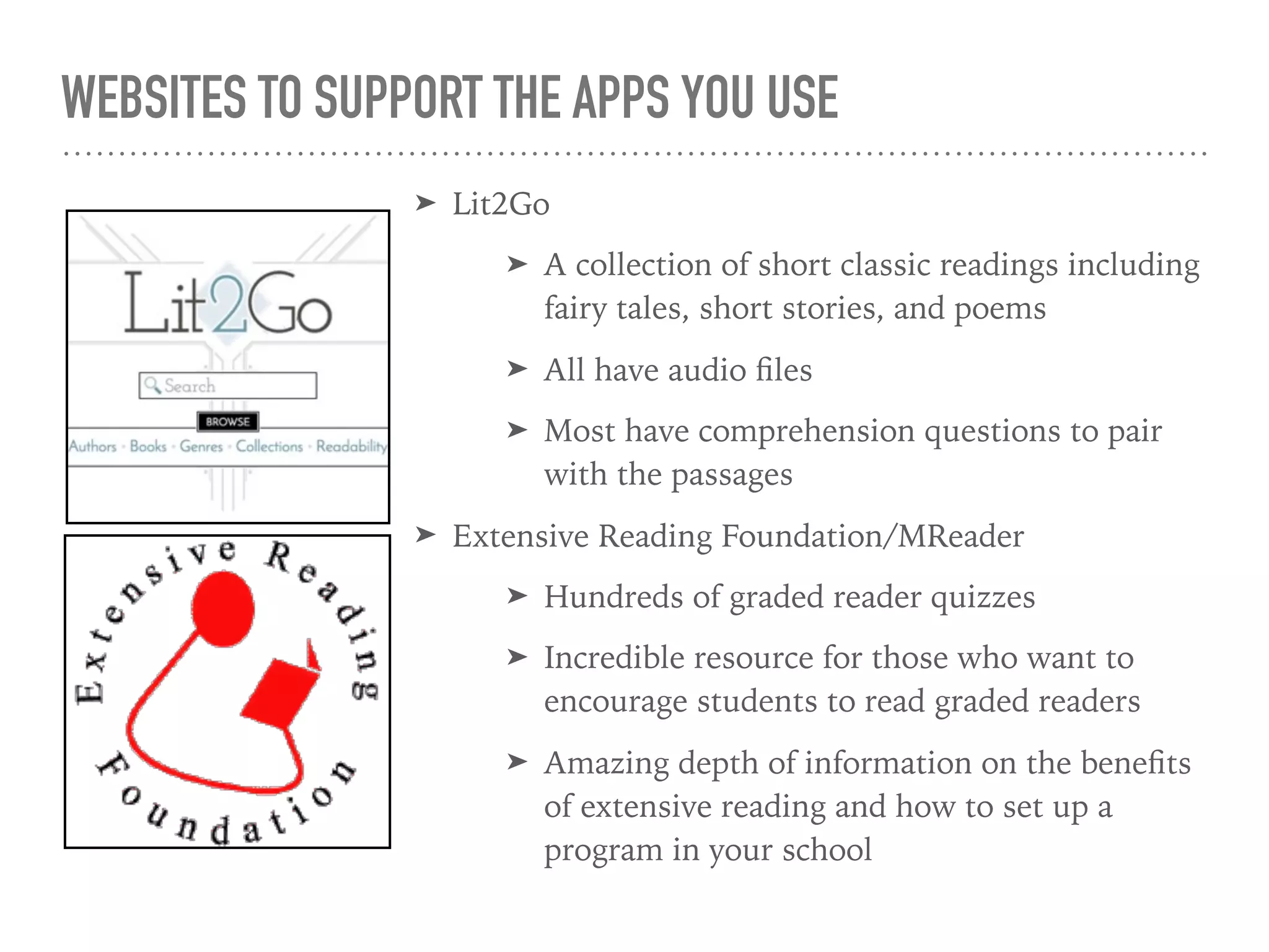 WEBSITES TO SUPPORT THE APPS YOU USE
➤ Lit2Go
➤ A collection of short classic readings including
fairy tales, short stories, and poems
➤ All have audio ﬁles
➤ Most have comprehension questions to pair
with the passages
➤ Extensive Reading Foundation/MReader
➤ Hundreds of graded reader quizzes
➤ Incredible resource for those who want to
encourage students to read graded readers
➤ Amazing depth of information on the beneﬁts
of extensive reading and how to set up a
program in your school
 
