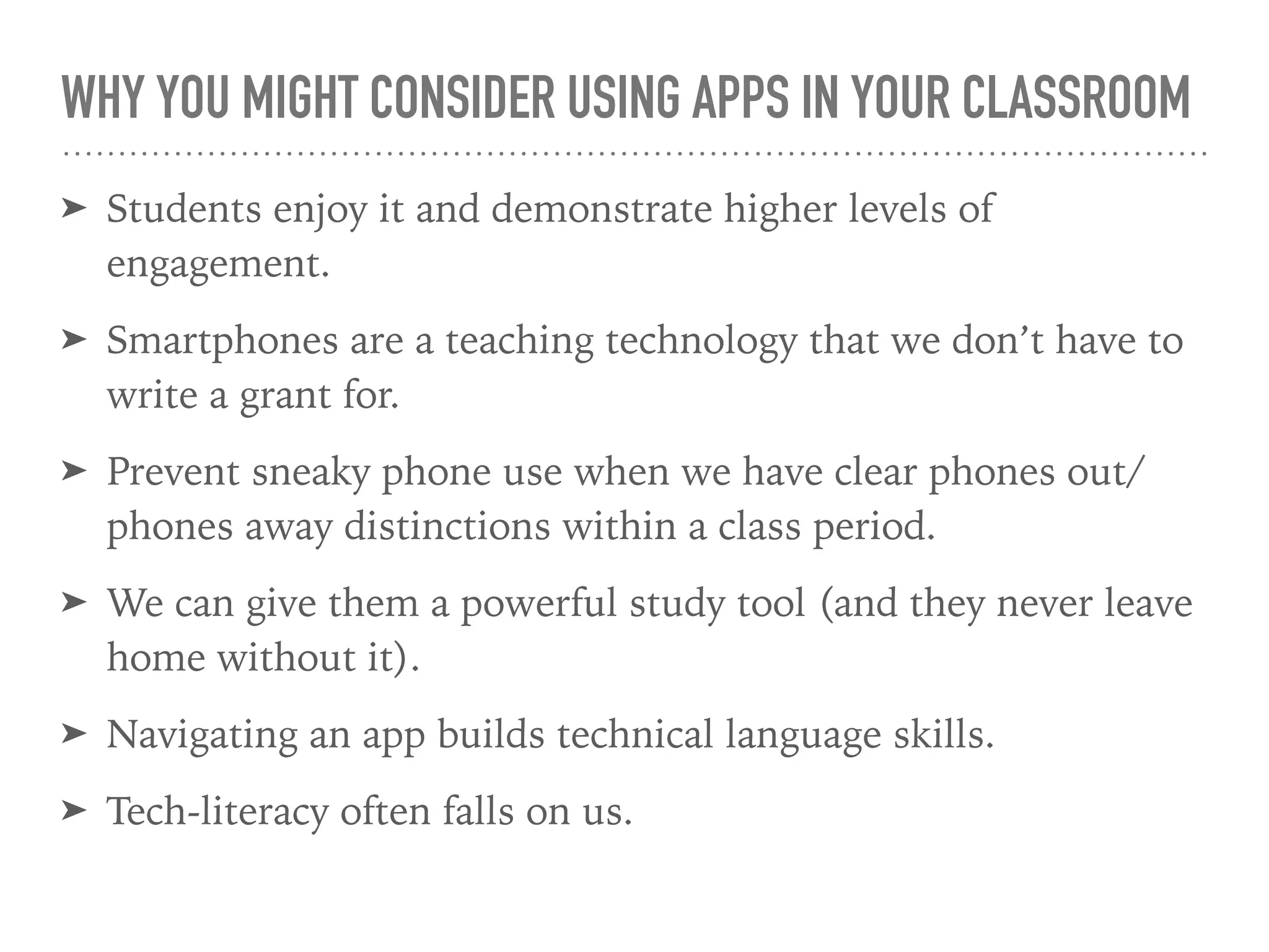 WHY YOU MIGHT CONSIDER USING APPS IN YOUR CLASSROOM
➤ Students enjoy it and demonstrate higher levels of
engagement.
➤ Smartphones are a teaching technology that we don’t have to
write a grant for.
➤ Prevent sneaky phone use when we have clear phones out/
phones away distinctions within a class period.
➤ We can give them a powerful study tool (and they never leave
home without it).
➤ Navigating an app builds technical language skills.
➤ Tech-literacy often falls on us.
 